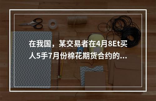 在我国，某交易者在4月8Et买人5手7月份棉花期货合约的同时