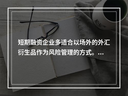 短期融资企业多适合以场外的外汇衍生品作为风险管理的方式。（　