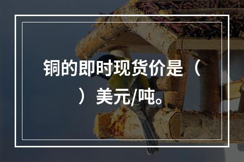 铜的即时现货价是（　　）美元/吨。