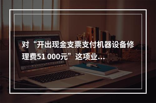 对“开出现金支票支付机器设备修理费51 000元”这项业务，