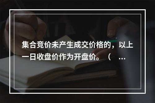 集合竞价未产生成交价格的，以上一日收盘价作为开盘价。（　　）