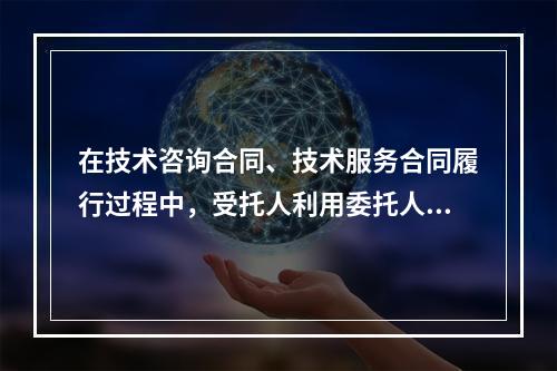 在技术咨询合同、技术服务合同履行过程中，受托人利用委托人提供