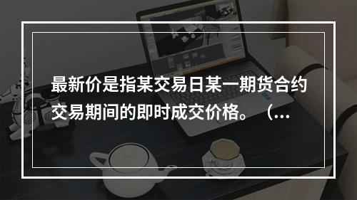 最新价是指某交易日某一期货合约交易期间的即时成交价格。（　　