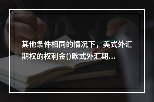 其他条件相同的情况下，美式外汇期权的权利金()欧式外汇期权权