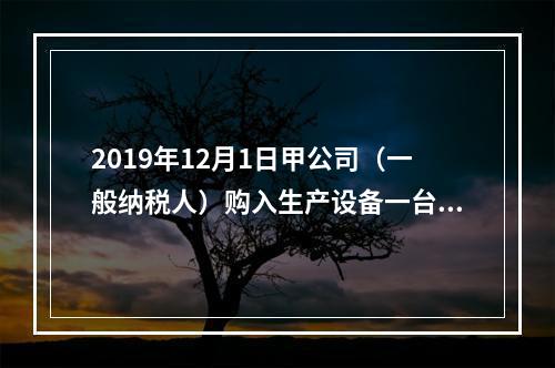 2019年12月1日甲公司（一般纳税人）购入生产设备一台，支