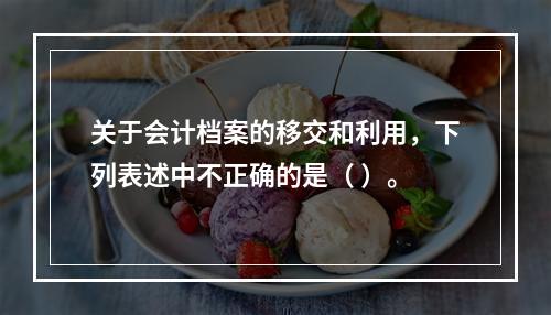 关于会计档案的移交和利用，下列表述中不正确的是（ ）。