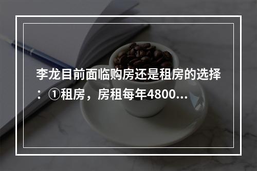 李龙目前面临购房还是租房的选择：①租房，房租每年48000元