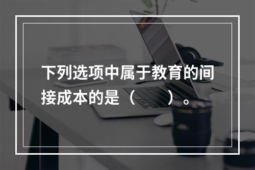 下列选项中属于教育的间接成本的是（　　）。