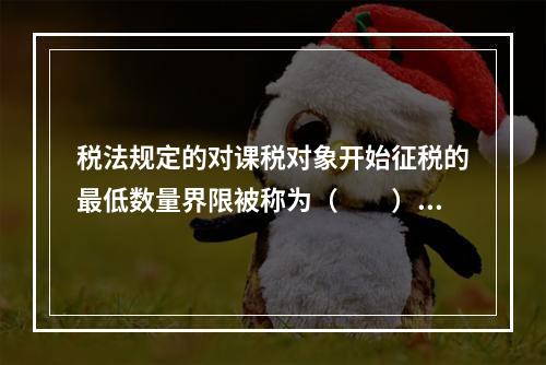 税法规定的对课税对象开始征税的最低数量界限被称为（　　）。