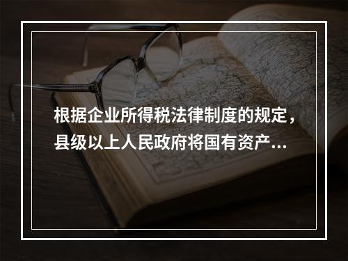 根据企业所得税法律制度的规定，县级以上人民政府将国有资产无偿