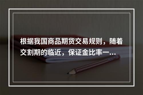 根据我国商品期货交易规则，随着交割期的临近，保证金比率一般（