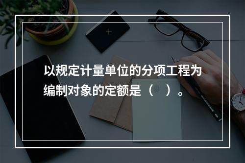 以规定计量单位的分项工程为编制对象的定额是（　）。