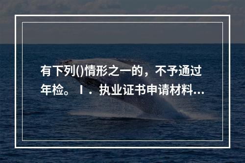 有下列()情形之一的，不予通过年检。Ⅰ．执业证书申请材料或年