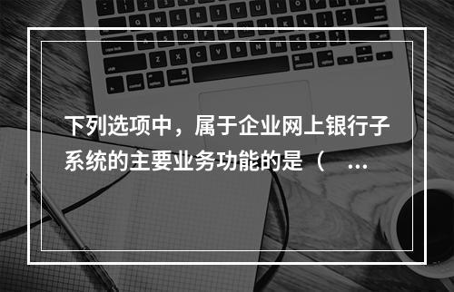 下列选项中，属于企业网上银行子系统的主要业务功能的是（　　）