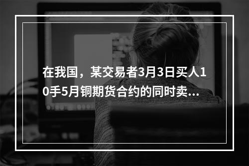 在我国，某交易者3月3日买人10手5月铜期货合约的同时卖出1