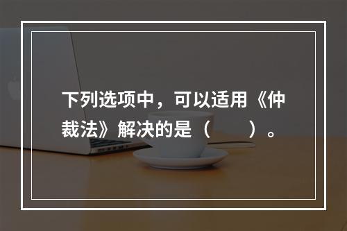 下列选项中，可以适用《仲裁法》解决的是（　　）。