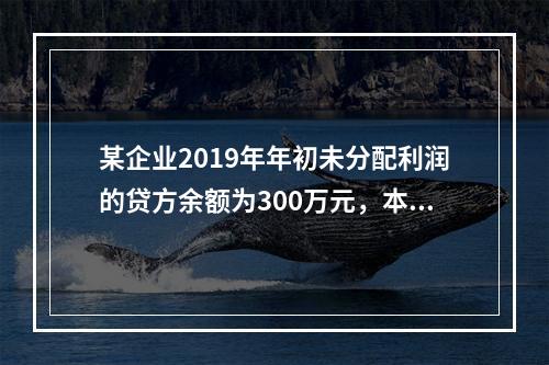 某企业2019年年初未分配利润的贷方余额为300万元，本年度