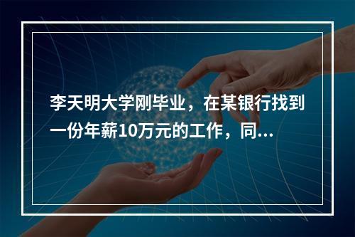 李天明大学刚毕业，在某银行找到一份年薪10万元的工作，同时因