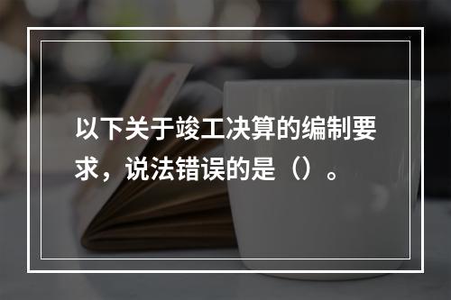 以下关于竣工决算的编制要求，说法错误的是（）。