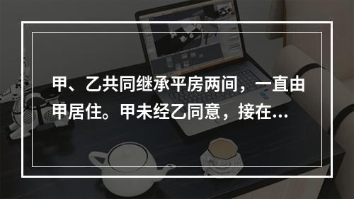 甲、乙共同继承平房两间，一直由甲居住。甲未经乙同意，接在该房