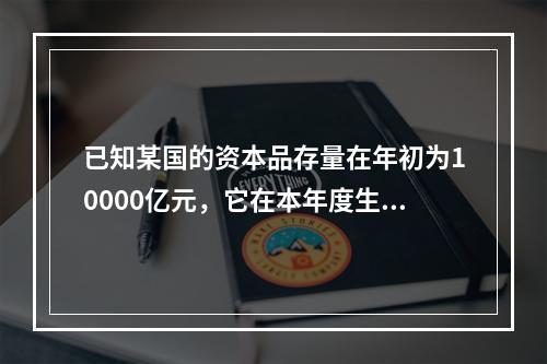 已知某国的资本品存量在年初为10000亿元，它在本年度生产了