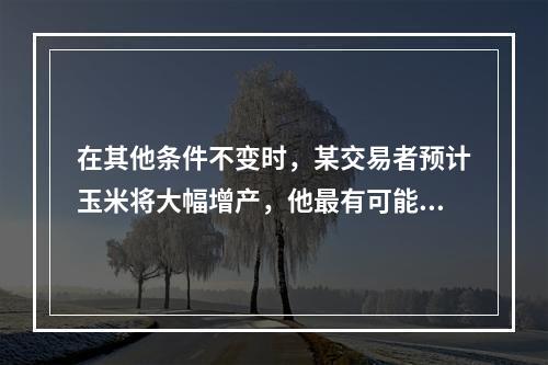 在其他条件不变时，某交易者预计玉米将大幅增产，他最有可能（　