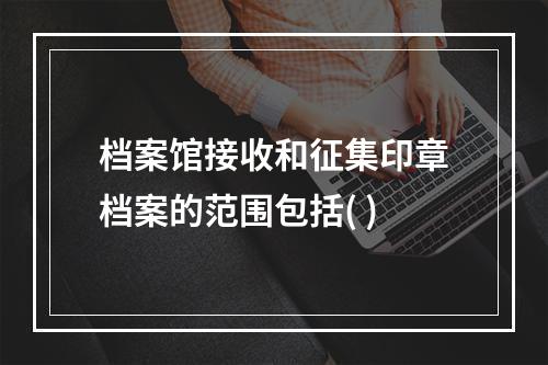 档案馆接收和征集印章档案的范围包括( )