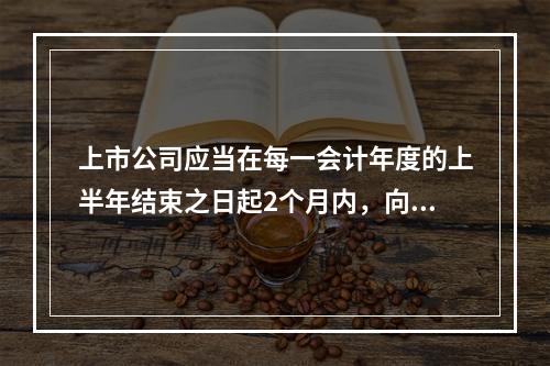 上市公司应当在每一会计年度的上半年结束之日起2个月内，向国务