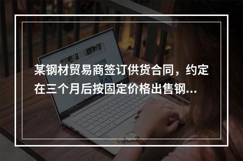 某钢材贸易商签订供货合同，约定在三个月后按固定价格出售钢材，