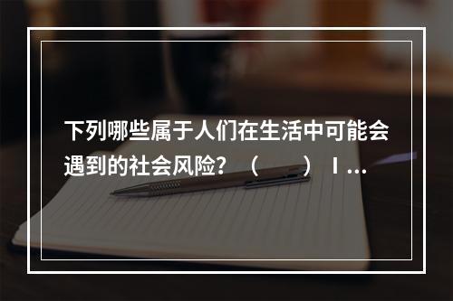 下列哪些属于人们在生活中可能会遇到的社会风险？（　　）Ⅰ.年