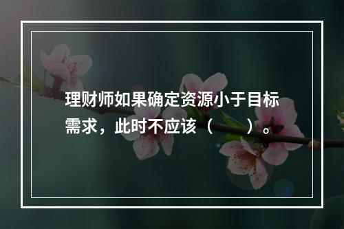 理财师如果确定资源小于目标需求，此时不应该（　　）。