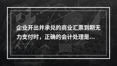 企业开出并承兑的商业汇票到期无力支付时，正确的会计处理是将该