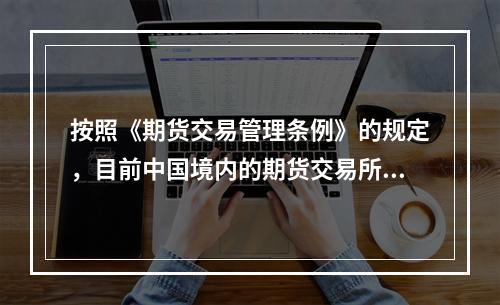 按照《期货交易管理条例》的规定，目前中国境内的期货交易所中，