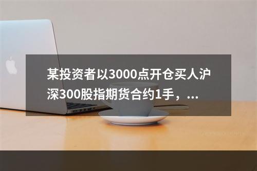 某投资者以3000点开仓买人沪深300股指期货合约1手，在2