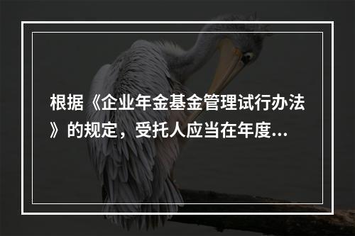 根据《企业年金基金管理试行办法》的规定，受托人应当在年度结束