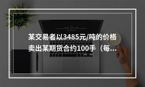 某交易者以3485元/吨的价格卖出某期货合约100手（每手1