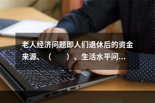 老人经济问题即人们退休后的资金来源、（　　）、生活水平问题。