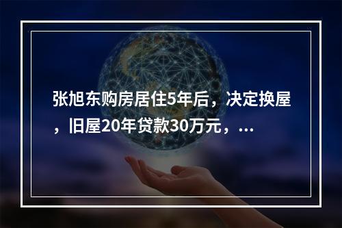 张旭东购房居住5年后，决定换屋，旧屋20年贷款30万元，固定