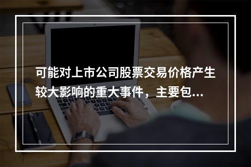 可能对上市公司股票交易价格产生较大影响的重大事件，主要包括（