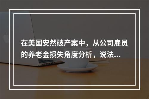 在美国安然破产案中，从公司雇员的养老金损失角度分析，说法错误