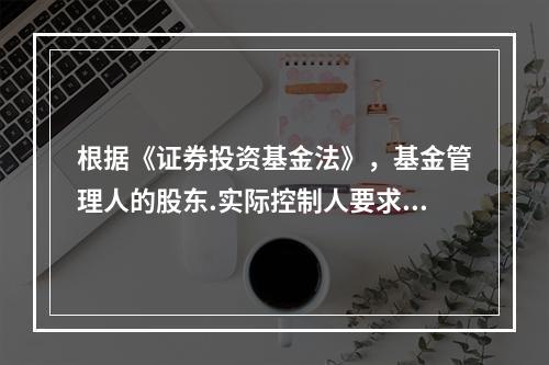 根据《证券投资基金法》，基金管理人的股东.实际控制人要求基金