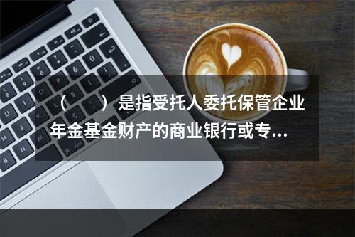 （　　）是指受托人委托保管企业年金基金财产的商业银行或专业机