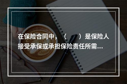 在保险合同中，（　　）是保险人接受承保或承担保险责任所需投保