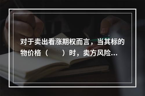 对于卖出看涨期权而言，当其标的物价格（　　）时，卖方风险是增