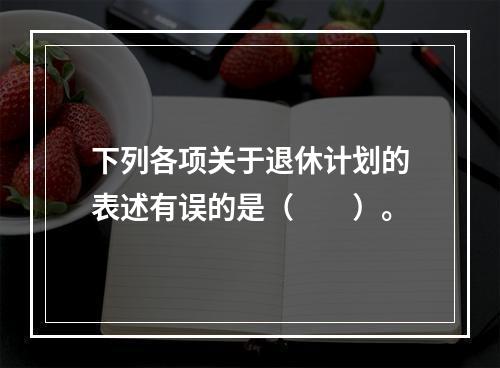 下列各项关于退休计划的表述有误的是（　　）。