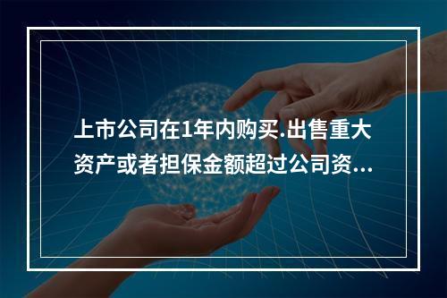 上市公司在1年内购买.出售重大资产或者担保金额超过公司资产总