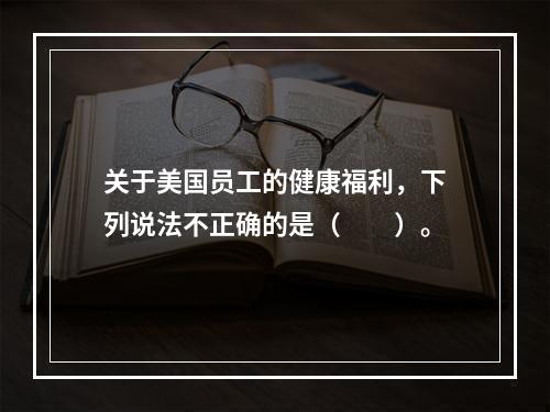 关于美国员工的健康福利，下列说法不正确的是（　　）。