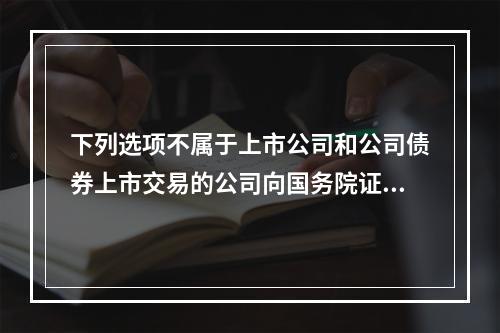 下列选项不属于上市公司和公司债券上市交易的公司向国务院证券监