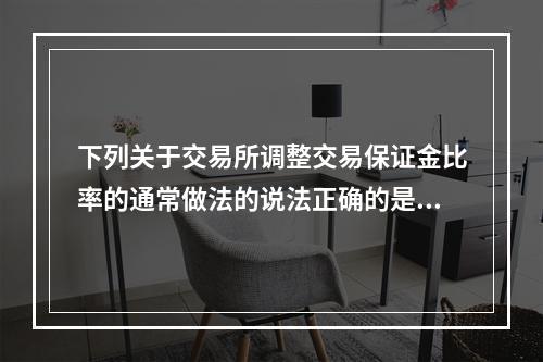 下列关于交易所调整交易保证金比率的通常做法的说法正确的是（　