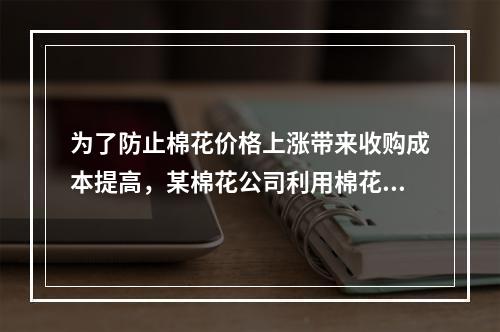 为了防止棉花价格上涨带来收购成本提高，某棉花公司利用棉花期货